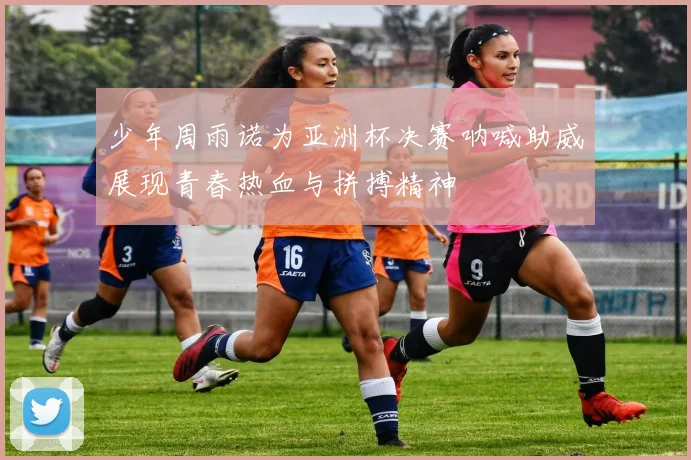 少年周雨诺为亚洲杯决赛呐喊助威展现青春热血与拼搏精神