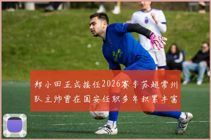 郑小田正式接任2026赛季苏超常州队主帅曾在国安任职多年积累丰富经验