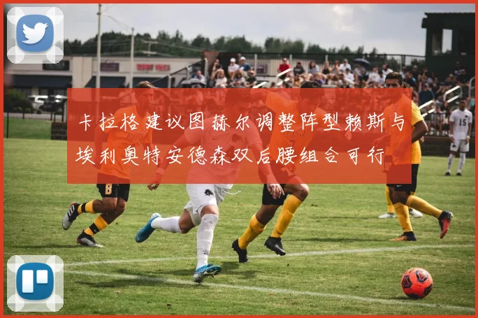 卡拉格建议图赫尔调整阵型赖斯与埃利奥特安德森双后腰组合可行