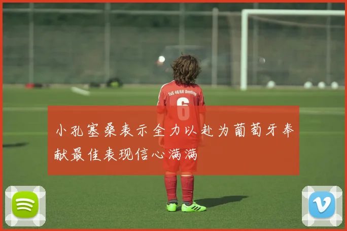 小孔塞桑表示全力以赴为葡萄牙奉献最佳表现信心满满