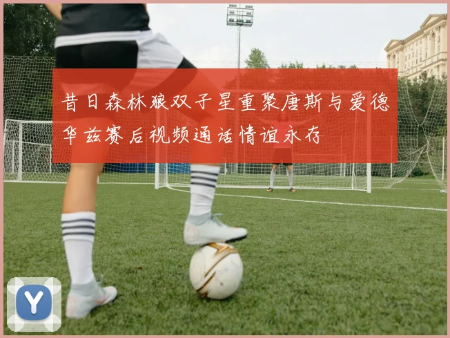 昔日森林狼双子星重聚唐斯与爱德华兹赛后视频通话情谊永存