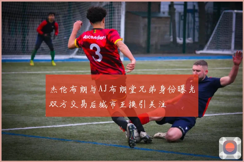 杰伦布朗与AJ布朗堂兄弟身份曝光双方交易后城市互换引关注