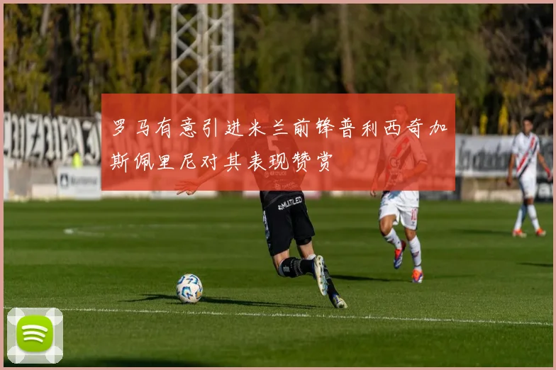 罗马有意引进米兰前锋普利西奇加斯佩里尼对其表现赞赏