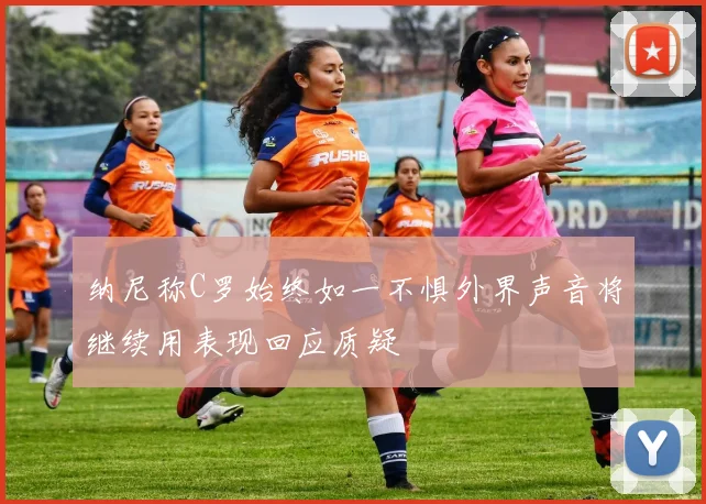 纳尼称C罗始终如一不惧外界声音将继续用表现回应质疑