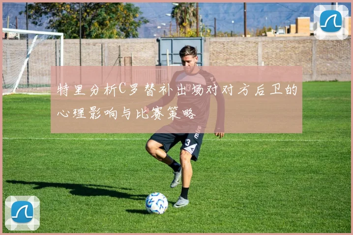 特里分析C罗替补出场对对方后卫的心理影响与比赛策略