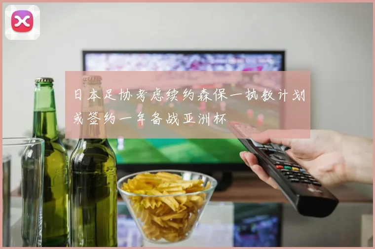 日本足协考虑续约森保一执教计划或签约一年备战亚洲杯