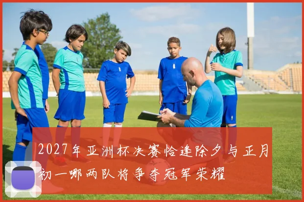 2027年亚洲杯决赛恰逢除夕与正月初一哪两队将争夺冠军荣耀