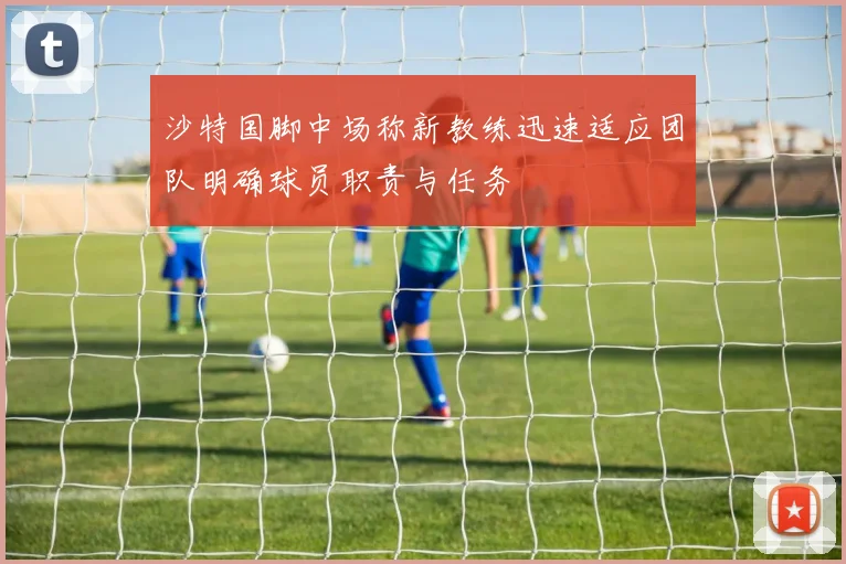 沙特国脚中场称新教练迅速适应团队明确球员职责与任务
