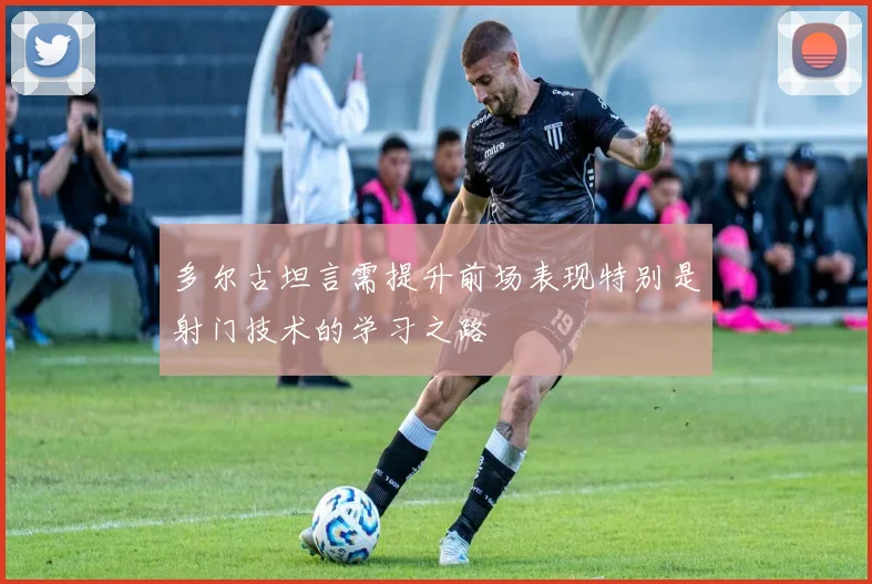 多尔古坦言需提升前场表现特别是射门技术的学习之路
