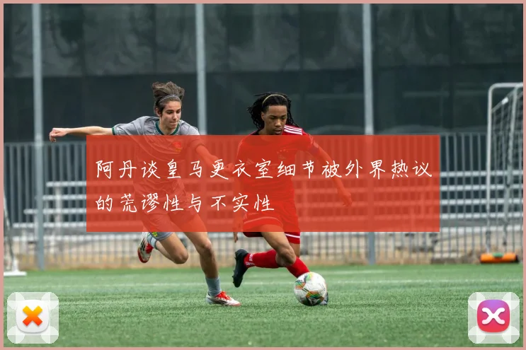 阿丹谈皇马更衣室细节被外界热议的荒谬性与不实性