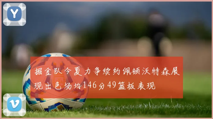 掘金队今夏力争续约佩顿沃特森展现出色场均146分49篮板表现