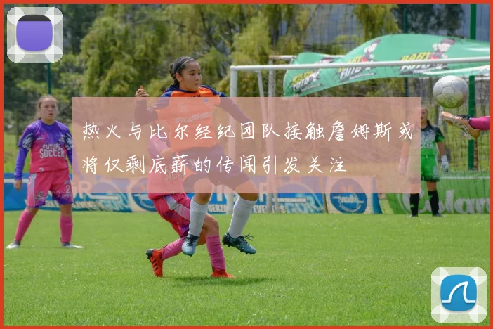 热火与比尔经纪团队接触詹姆斯或将仅剩底薪的传闻引发关注