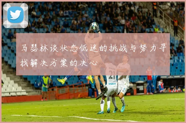马瑟林谈状态低迷的挑战与努力寻找解决方案的决心