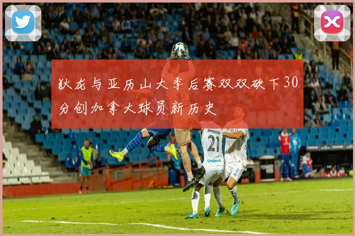 狄龙与亚历山大季后赛双双砍下30分创加拿大球员新历史
