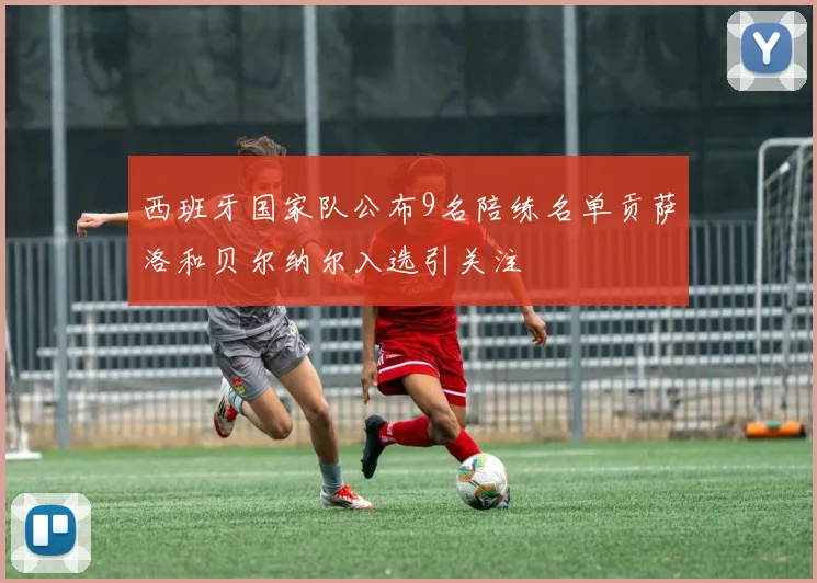 西班牙国家队公布9名陪练名单贡萨洛和贝尔纳尔入选引关注