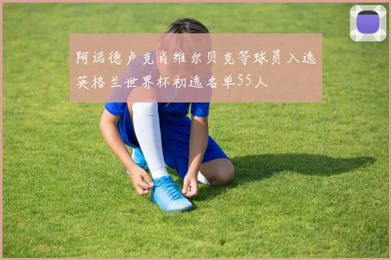 阿诺德卢克肖维尔贝克等球员入选英格兰世界杯初选名单55人