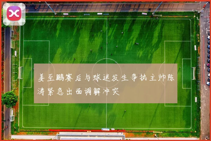 姜至鹏赛后与球迷发生争执主帅陈涛紧急出面调解冲突
