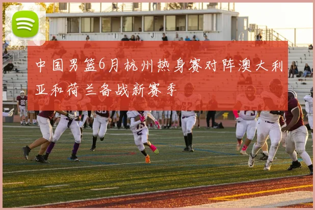 中国男篮6月杭州热身赛对阵澳大利亚和荷兰备战新赛季