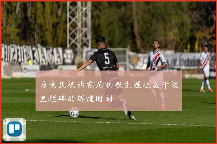 马竞庆祝西蒙尼执教生涯达成千场里程碑的辉煌时刻